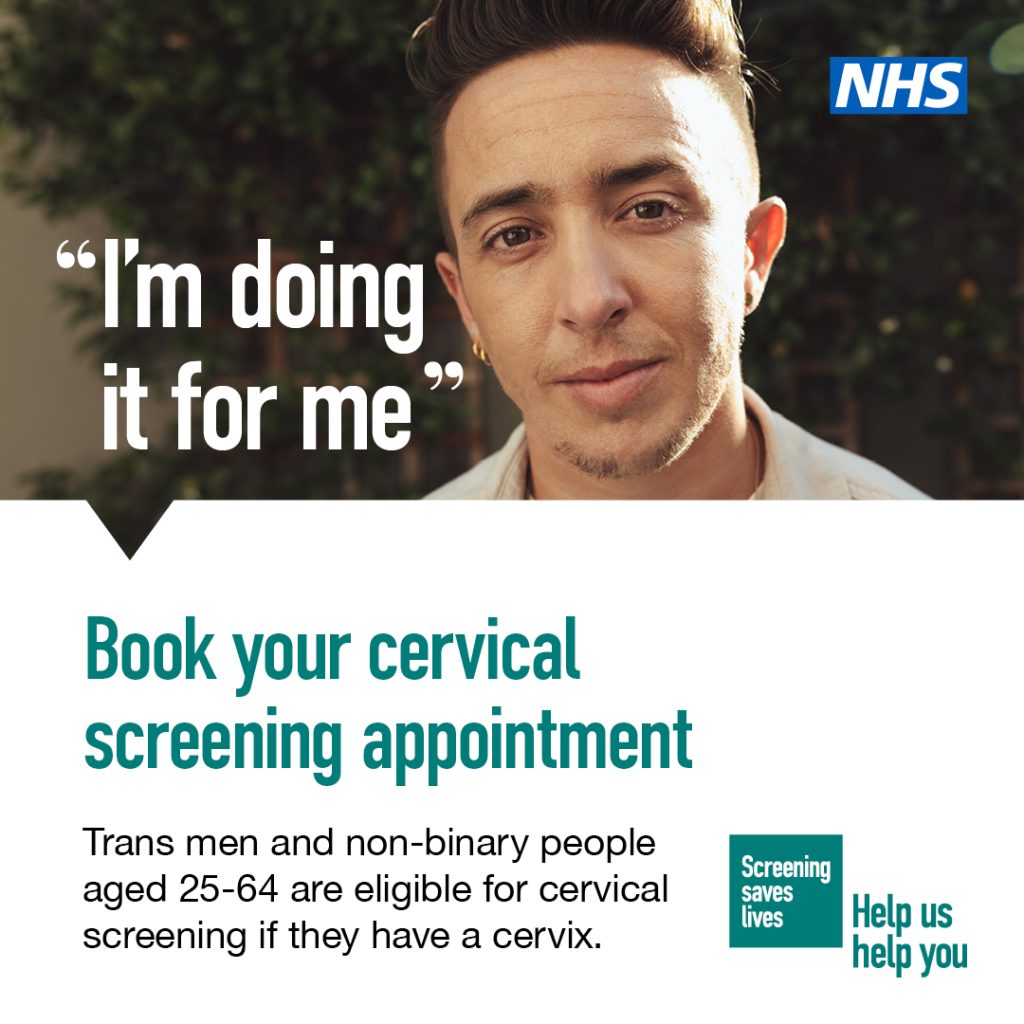 If you are a trans man or a non-binary person with a cervix aged 25-64, you are eligible for cervical screening. You can arrange to be screened with your GP practice or a local sexual health clinic. For more information visit nhs.uk/cervicalscreening