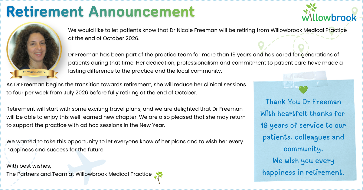 We would like to let patients know that Dr Nicole Freeman will be retiring from Willowbrook Medical Practice at the end of October 2026. Dr Freeman has been part of the practice team for more than 19 years and has cared for generations of patients during that time. Her dedication, professionalism and commitment to patient care have made a lasting difference to the practice and the local community. We would like to let patients know that Dr Nicole Freeman will be retiring from Willowbrook Medical Practice at the end of October 2026. Dr Freeman has been part of the practice team for more than 19 years and has cared for generations of patients during that time. Her dedication, professionalism and commitment to patient care have made a lasting difference to the practice and the local community. As Dr Freeman begins the transition towards retirement, she will reduce her clinical sessions to four per week from July 2026 before fully retiring at the end of October. Retirement will start with some exciting travel plans, and we are delighted that Dr Freeman will be able to enjoy this well-earned new chapter. We are also pleased that she may return to support the practice with ad hoc sessions in the New Year. We wanted to take this opportunity to let everyone know of her plans and to wish her every happiness and success for the future. With best wishes, The Partners and Team at Willowbrook Medical Practice